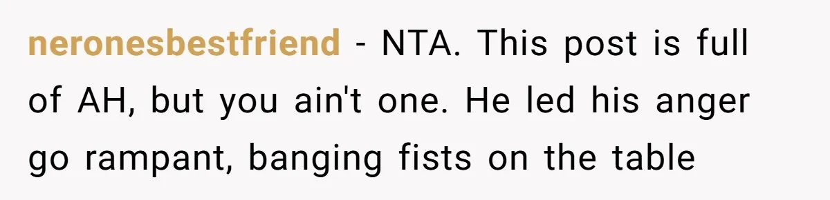 neronesbestfriend − NTA. This post is full of AH, but you ain't one. He led his anger go rampant, banging fists on the table