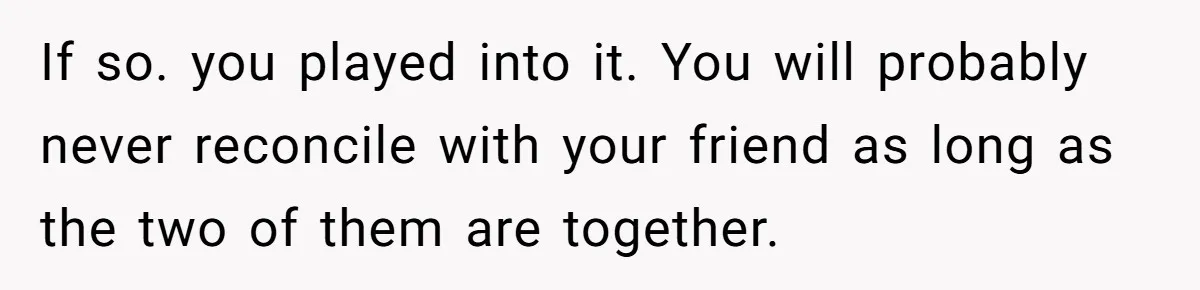 If so. you played into it. You will probably never reconcile with your friend as long as the two of them are together.