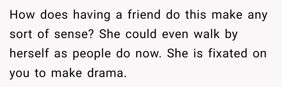 How does having a friend do this make any sort of sense? She could even walk by herself as people do now. She is fixated on you to make drama.