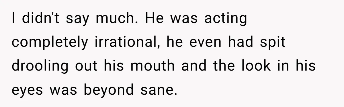 I didn't say much. He was acting completely irrational, he even had spit drooling out his mouth and the look in his eyes was beyond sane.