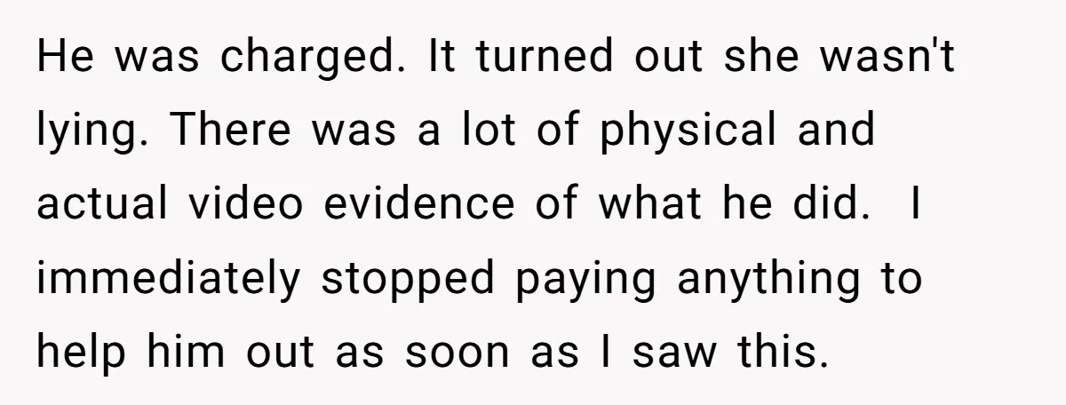 He was charged. It turned out she wasn't lying. There was a lot of physical and actual video evidence of what he did. I immediately stopped paying anything to help...