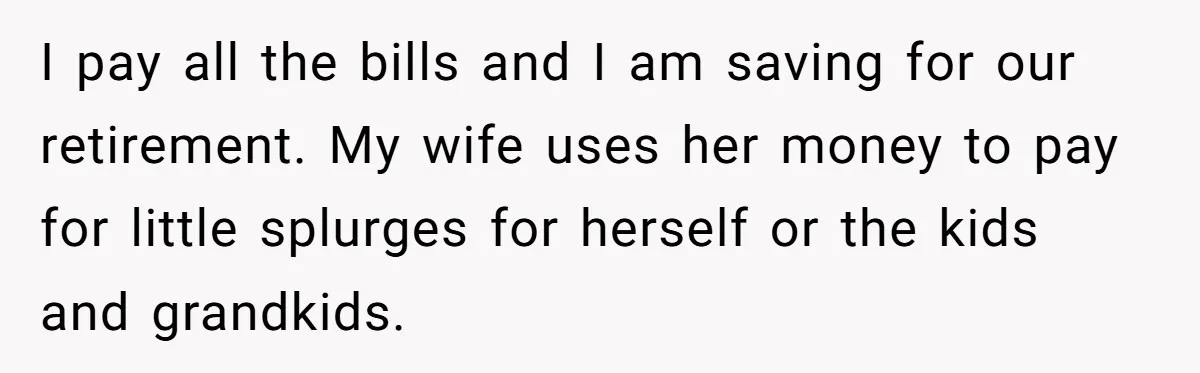 I pay all the bills and I am saving for our retirement. My wife uses her money to pay for little splurges for herself or the kids and grandkids.