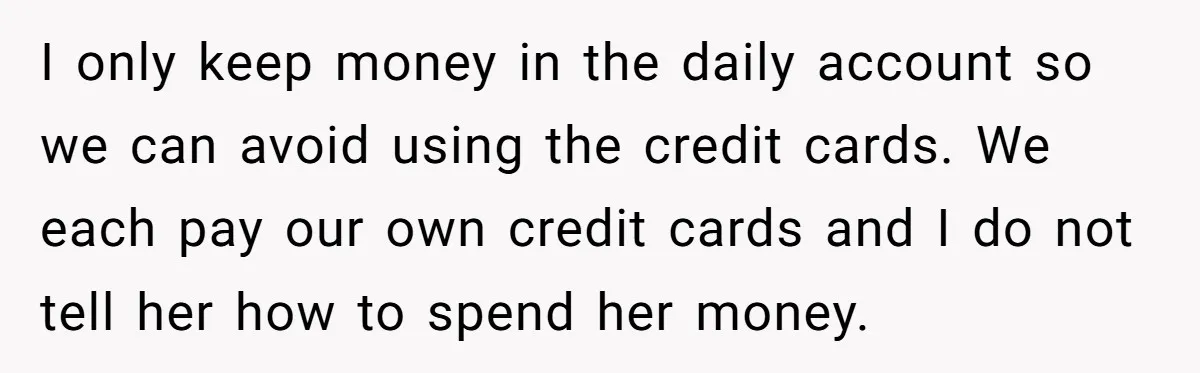 I only keep money in the daily account so we can avoid using the credit cards. We each pay our own credit cards and I do not tell her how...