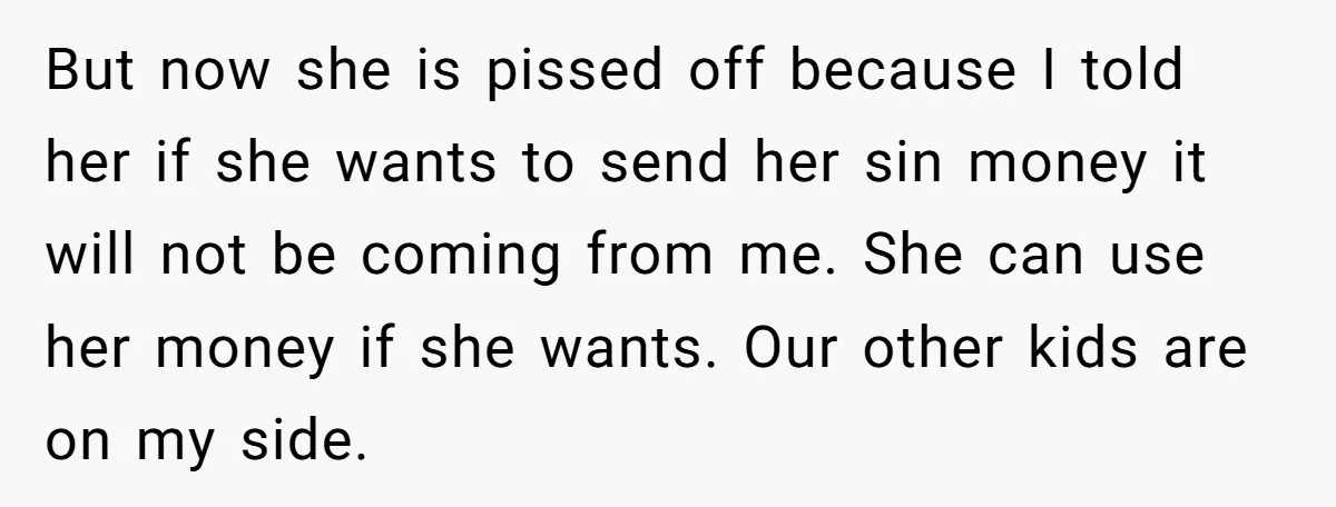 But now she is pissed off because I told her if she wants to send her sin money it will not be coming from me. She can use her money...