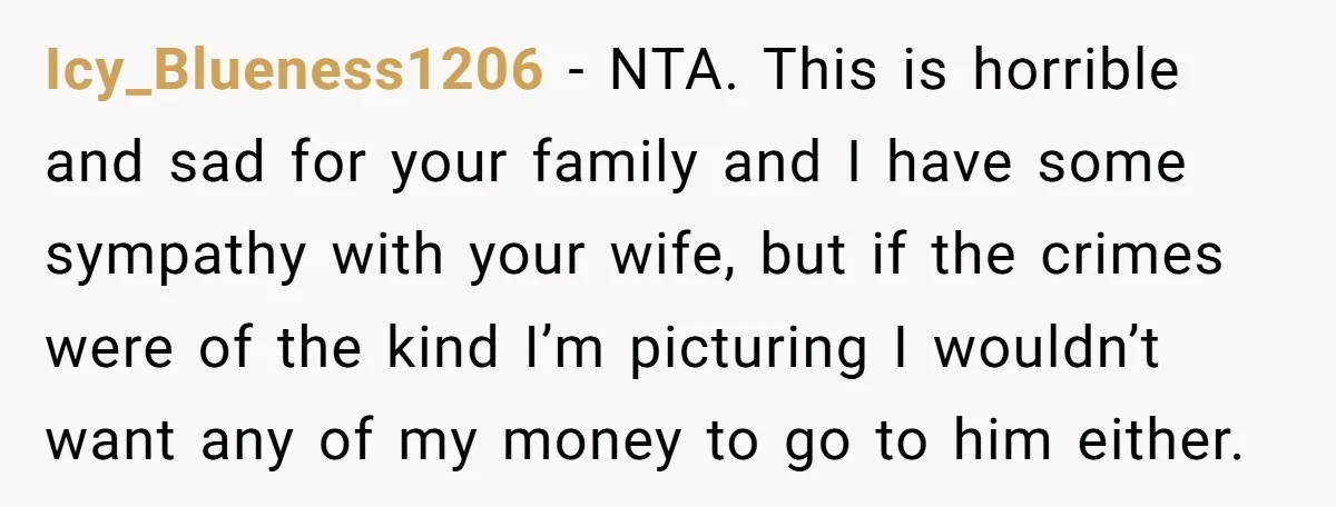 Icy_Blueness1206 − NTA. This is horrible and sad for your family and I have some sympathy with your wife, but if the crimes were of the kind I’m picturing I...