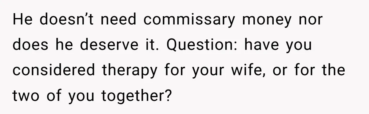 He doesn’t need commissary money nor does he deserve it. Question: have you considered therapy for your wife, or for the two of you together?