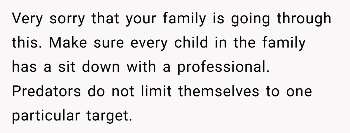 Very sorry that your family is going through this. Make sure every child in the family has a sit down with a professional. Predators do not limit themselves to one...