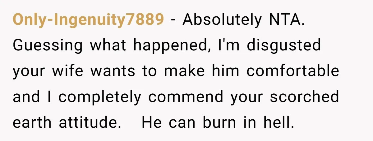 Only-Ingenuity7889 − Absolutely NTA.   Guessing what happened, I'm disgusted your wife wants to make him comfortable and I completely commend your scorched earth attitude.   He can burn in hell.