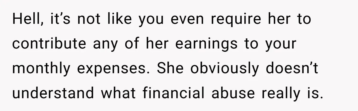 Hell, it’s not like you even require her to contribute any of her earnings to your monthly expenses. She obviously doesn’t understand what financial abuse really is.