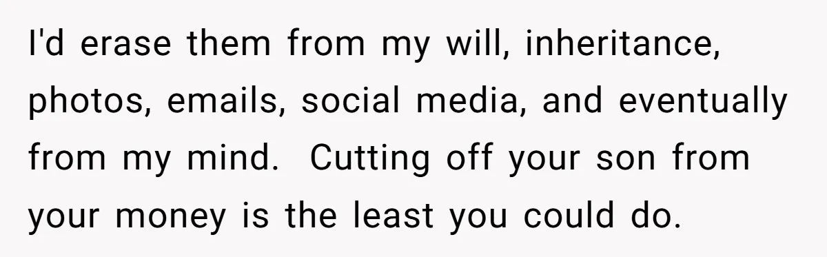 I'd erase them from my will, inheritance, photos, emails, social media, and eventually from my mind.  Cutting off your son from your money is the least you could do.