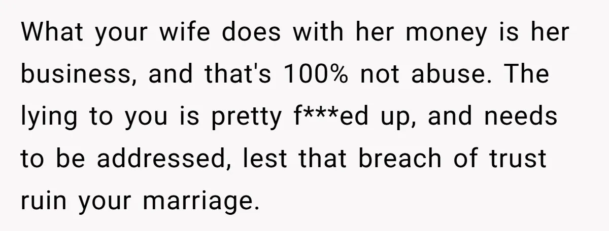 What your wife does with her money is her business, and that's 100% not abuse. The lying to you is pretty f***ed up, and needs to be addressed, lest that...