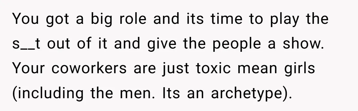 You got a big role and its time to play the s__t out of it and give the people a show. Your coworkers are just toxic mean girls (including...