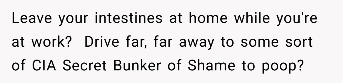 Leave your intestines at home while you're at work? Drive far, far away to some sort of CIA Secret Bunker of Shame to poop?