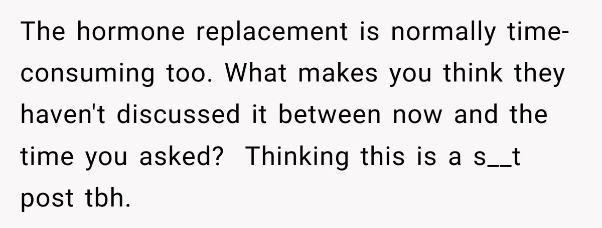The hormone replacement is normally time-consuming too. What makes you think they haven't discussed it between now and the time you asked? ​ Thinking this is a s__t post tbh.