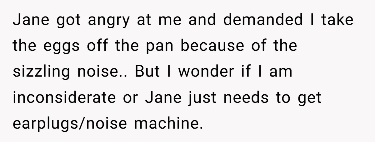 Jane got angry at me and demanded I take the eggs off the pan because of the sizzling noise.. But I wonder if I am inconsiderate or Jane just needs...