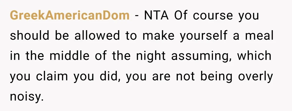 GreekAmericanDom − NTA Of course you should be allowed to make yourself a meal in the middle of the night assuming, which you claim you did, you are not being...