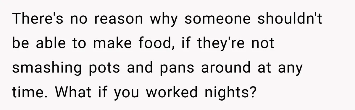 There's no reason why someone shouldn't be able to make food, if they're not smashing pots and pans around at any time. What if you worked nights?