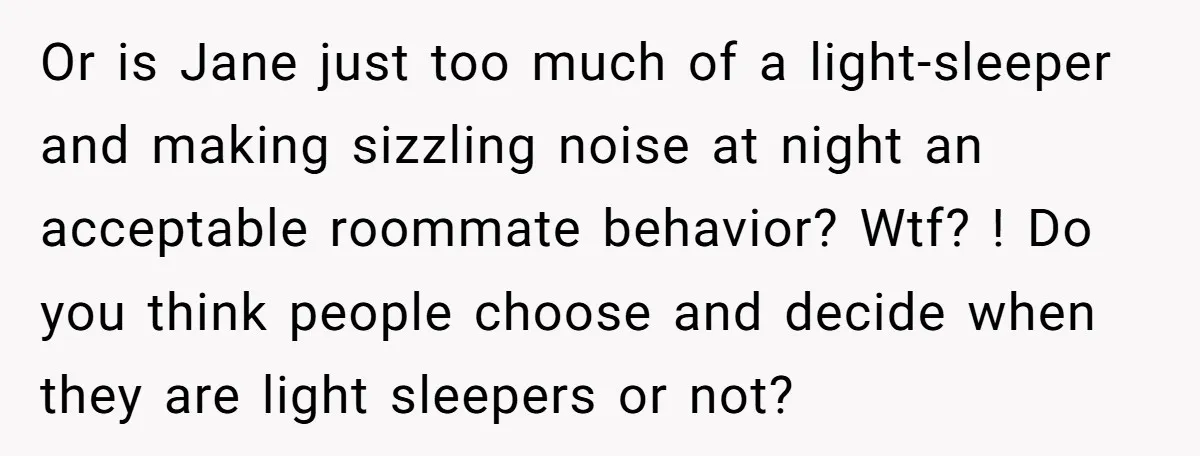 Or is Jane just too much of a light-sleeper and making sizzling noise at night an acceptable roommate behavior? Wtf? ! Do you think people choose and decide when they...