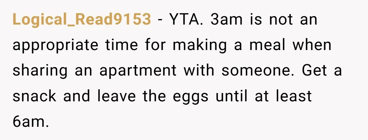 Logical_Read9153 − YTA. 3am is not an appropriate time for making a meal when sharing an apartment with someone. Get a snack and leave the eggs until at least 6am.