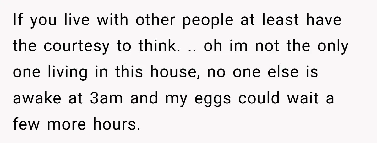 If you live with other people at least have the courtesy to think. .. oh im not the only one living in this house, no one else is awake at...