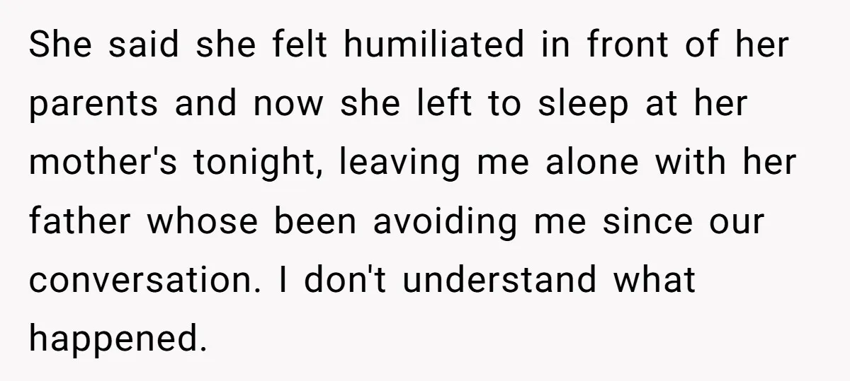 She said she felt humiliated in front of her parents and now she left to sleep at her mother's tonight, leaving me alone with her father whose been avoiding me...