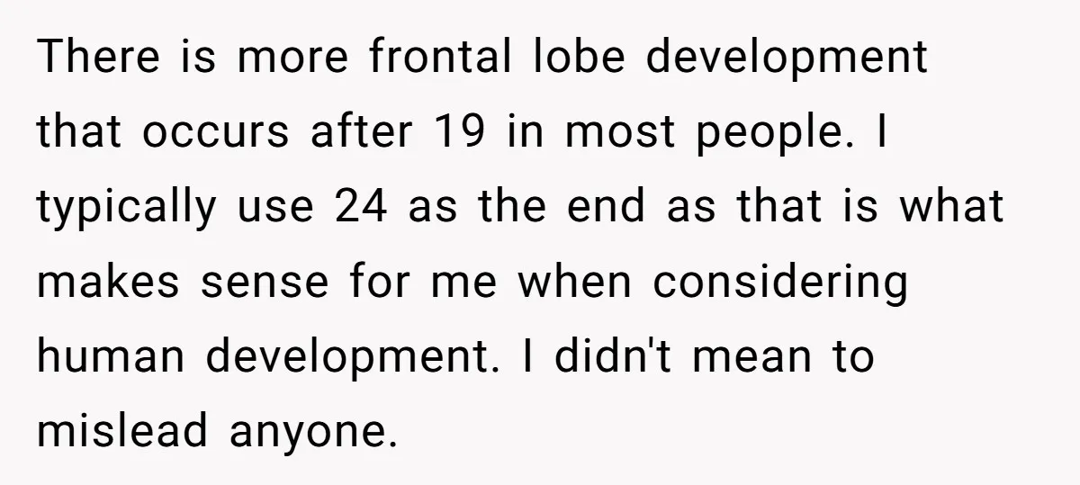 There is more frontal lobe development that occurs after 19 in most people. I typically use 24 as the end as that is what makes sense for me when considering...