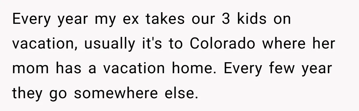 Every year my ex takes our 3 kids on vacation, usually it's to Colorado where her mom has a vacation home. Every few year they go somewhere else.