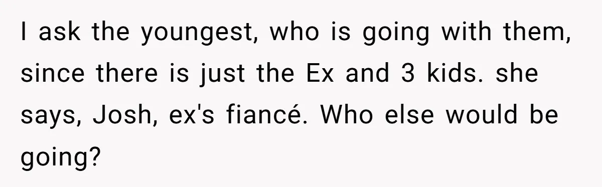I ask the youngest, who is going with them, since there is just the Ex and 3 kids. she says, Josh, ex's fiancé. Who else would be going?