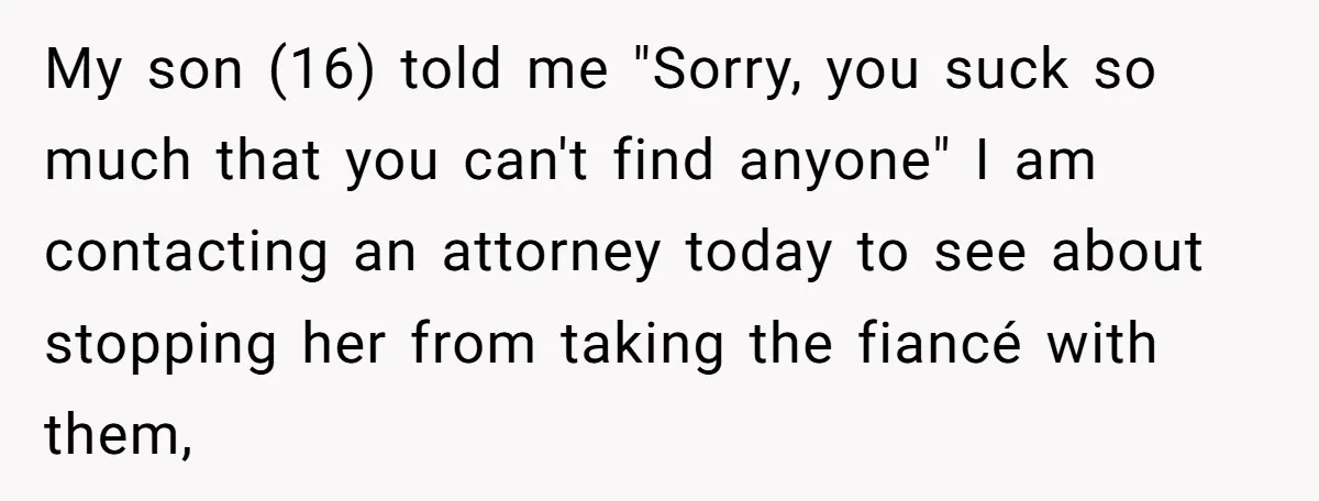 My son (16) told me "Sorry, you suck so much that you can't find anyone" I am contacting an attorney today to see about stopping her from taking the fiancé...