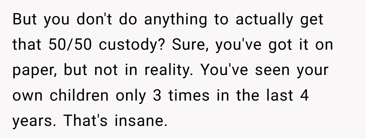 But you don't do anything to actually get that 50/50 custody? Sure, you've got it on paper, but not in reality. You've seen your own children only 3 times in...
