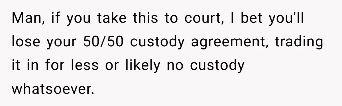 Man, if you take this to court, I bet you'll lose your 50/50 custody agreement, trading it in for less or likely no custody whatsoever.