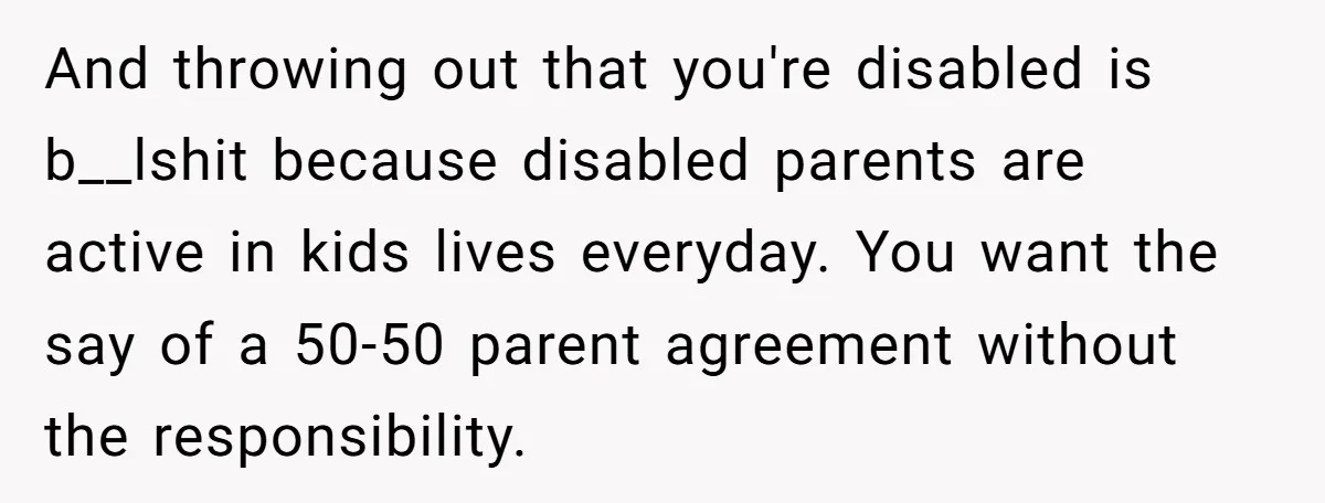 And throwing out that you're disabled is b__lshit because disabled parents are active in kids lives everyday. You want the say of a 50-50 parent agreement without the responsibility.