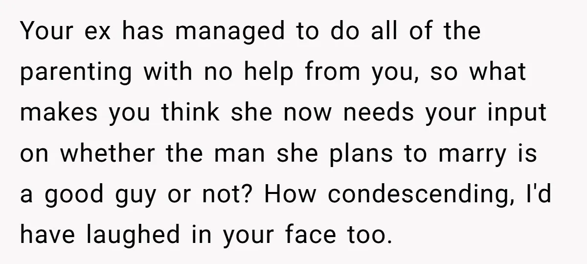 Your ex has managed to do all of the parenting with no help from you, so what makes you think she now needs your input on whether the man she...