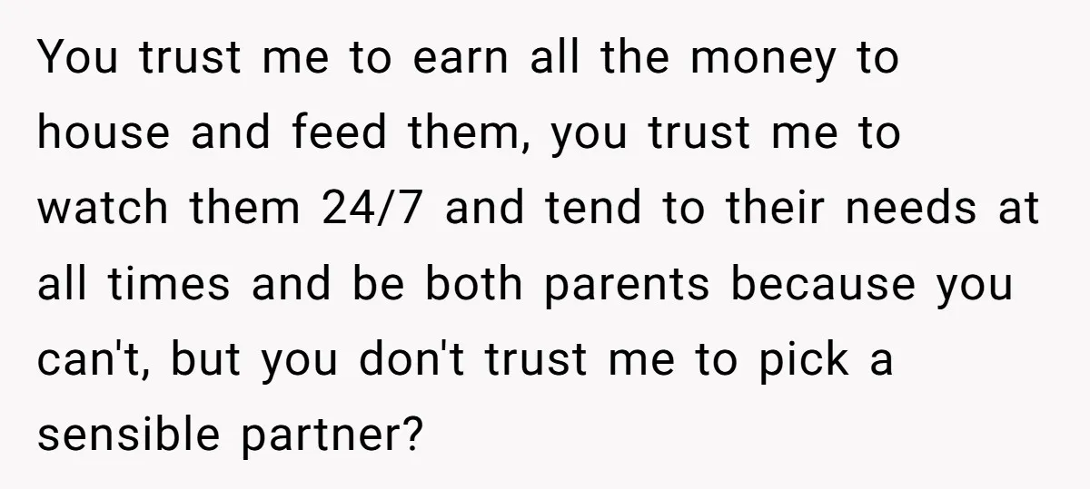 You trust me to earn all the money to house and feed them, you trust me to watch them 24/7 and tend to their needs at all times and be...