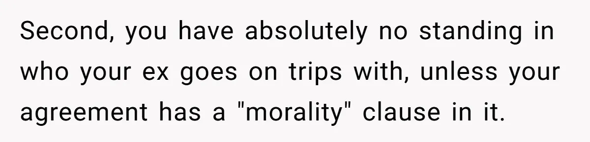 Second, you have absolutely no standing in who your ex goes on trips with, unless your agreement has a "morality" clause in it.