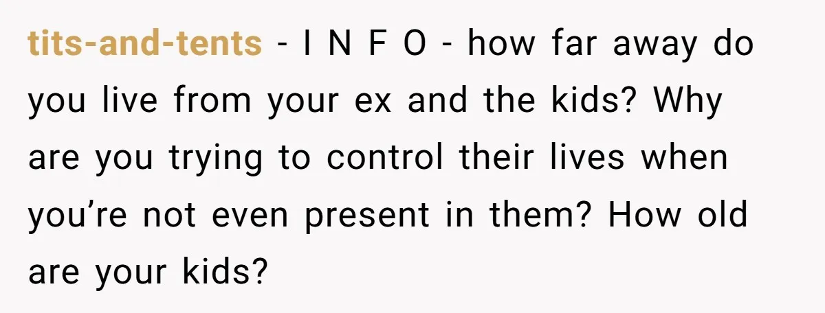 tits-and-tents − I N F O - how far away do you live from your ex and the kids? Why are you trying to control their lives when you’re not...