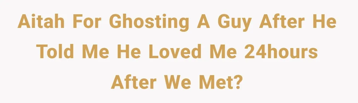 AITAH for ghosting a guy after he told me he LOVED me 24hours after we met?