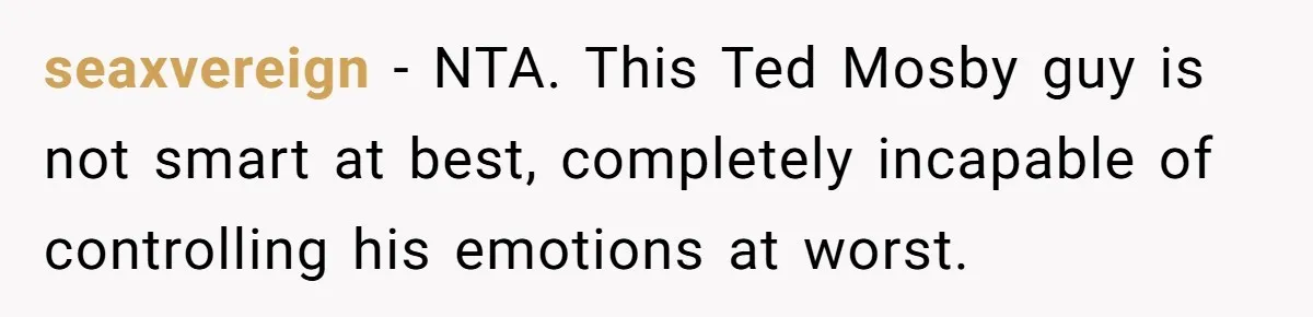 seaxvereign − NTA. This Ted Mosby guy is not smart at best, completely incapable of controlling his emotions at worst.
