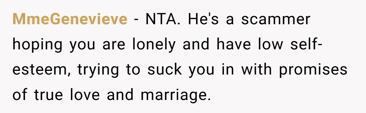 MmeGenevieve − NTA. He's a scammer hoping you are lonely and have low self-esteem, trying to suck you in with promises of true love and marriage.