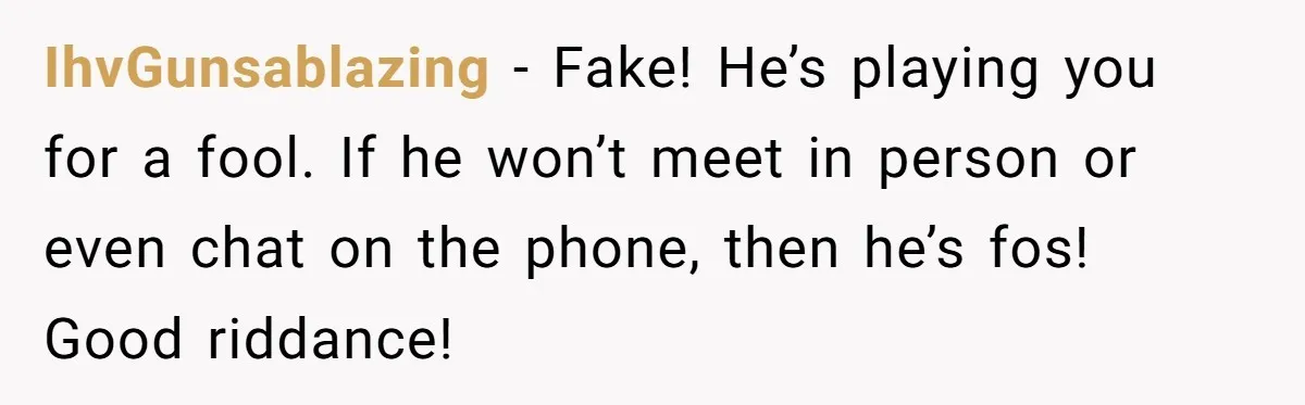 IhvGunsablazing − Fake! He’s playing you for a fool. If he won’t meet in person or even chat on the phone, then he’s fos! Good riddance!