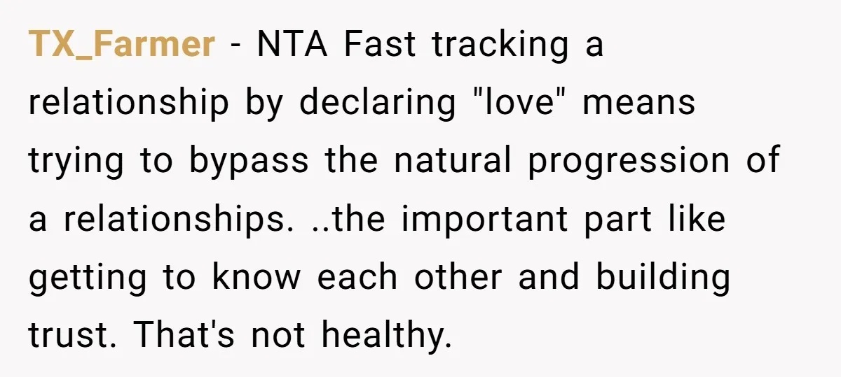 TX_Farmer − NTA Fast tracking a relationship by declaring "love" means trying to bypass the natural progression of a relationships. ..the important part like getting to know each other and...