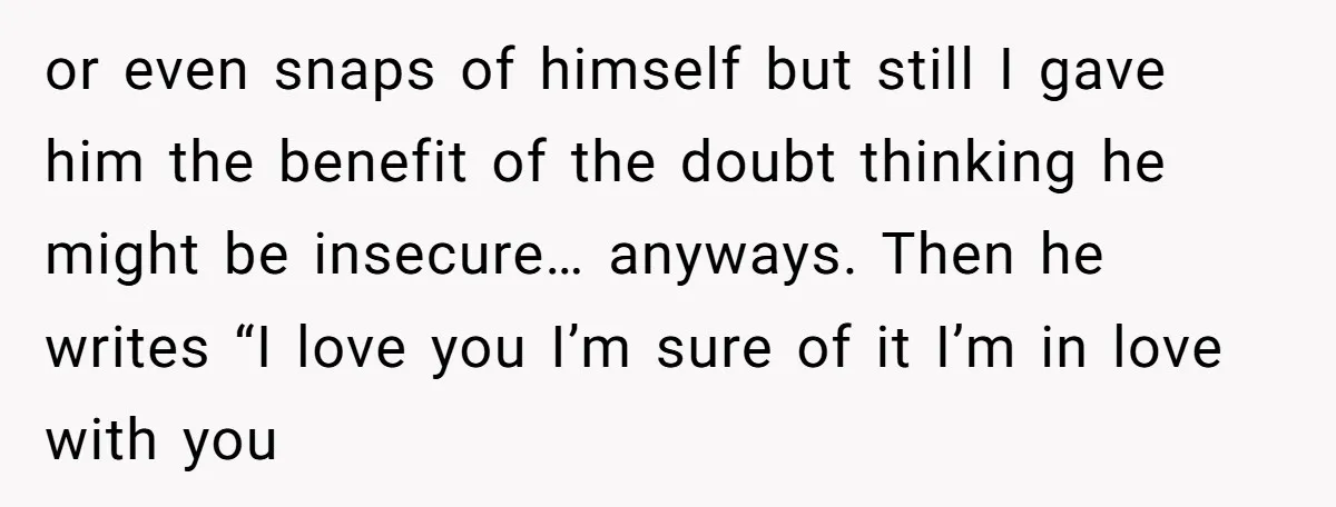 or even snaps of himself but still I gave him the benefit of the doubt thinking he might be insecure… anyways. Then he writes “I love you I’m sure of...