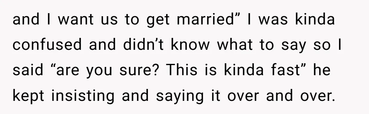 and I want us to get married” I was kinda confused and didn’t know what to say so I said “are you sure? This is kinda fast” he kept insisting...