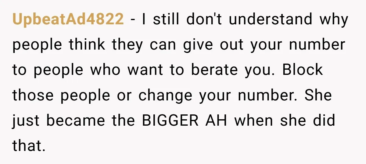 UpbeatAd4822 − I still don't understand why people think they can give out your number to people who want to berate you. Block those people or change your number. She...