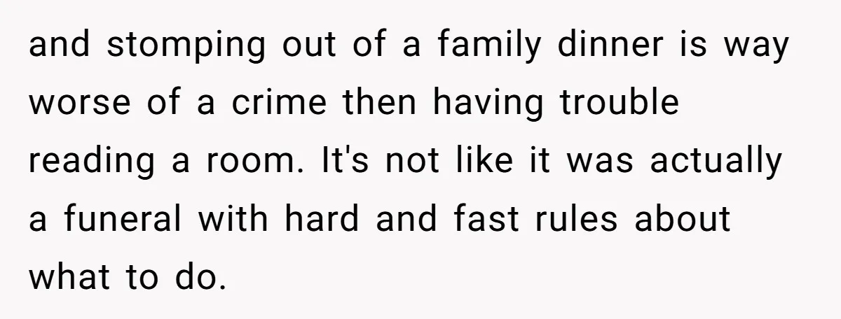 and stomping out of a family dinner is way worse of a crime then having trouble reading a room. It's not like it was actually a funeral with hard and...