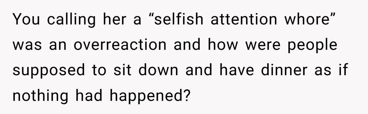 You calling her a “selfish attention whore” was an overreaction and how were people supposed to sit down and have dinner as if nothing had happened?