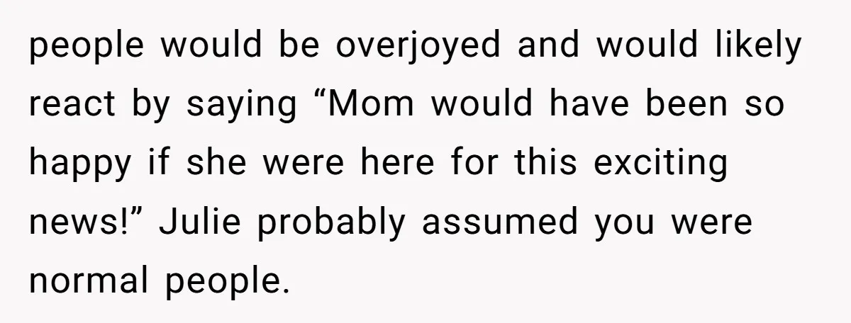 people would be overjoyed and would likely react by saying “Mom would have been so happy if she were here for this exciting news!” Julie probably assumed you were normal...
