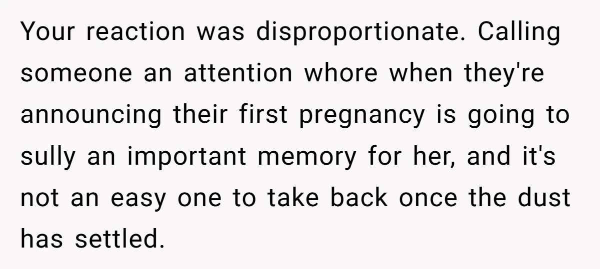 Your reaction was disproportionate. Calling someone an attention whore when they're announcing their first pregnancy is going to sully an important memory for her, and it's not an easy one...