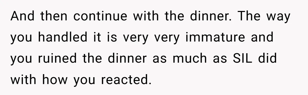 And then continue with the dinner. The way you handled it is very very immature and you ruined the dinner as much as SIL did with how you reacted.