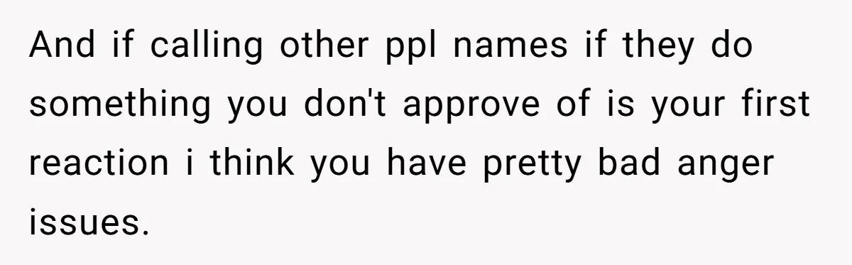 And if calling other ppl names if they do something you don't approve of is your first reaction i think you have pretty bad anger issues.